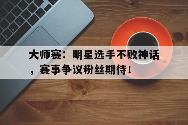 大师赛：明星选手不败神话，赛事争议粉丝期待！