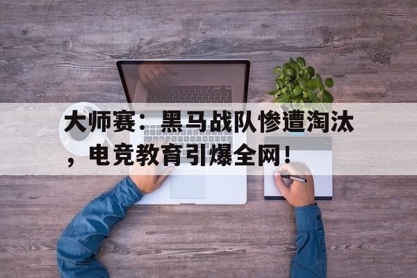 大师赛：黑马战队惨遭淘汰，电竞教育引爆全网！