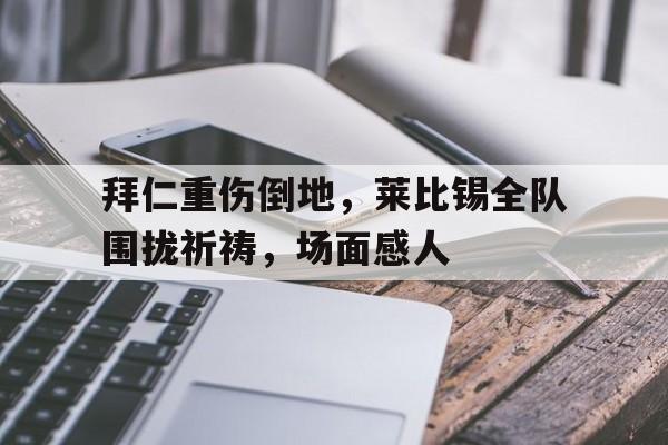 拜仁重伤倒地，莱比锡全队围拢祈祷，场面感人