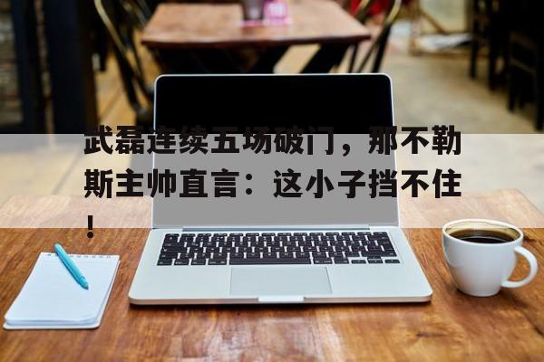 武磊连续五场破门，那不勒斯主帅直言：这小子挡不住！那不勒斯转会800万