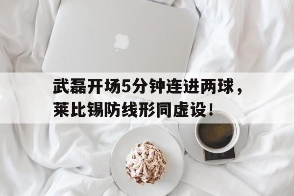 武磊开场5分钟连进两球，莱比锡防线形同虚设！武磊最新进球视频