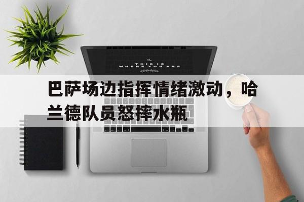 巴萨场边指挥情绪激动，哈兰德队员怒摔水瓶巴萨为什么不买哈兰德