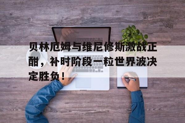 贝林厄姆与维尼修斯激战正酣，补时阶段一粒世界波决定胜负！